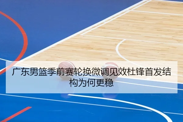广东男篮季前赛轮换微调见效杜锋首发结构为何更稳